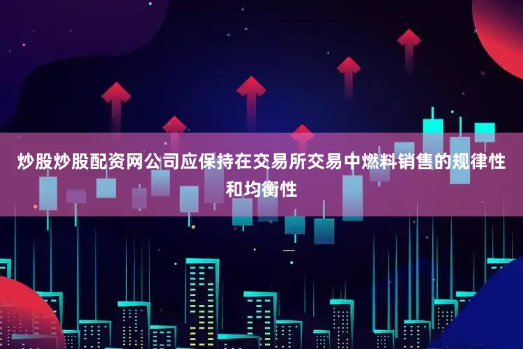 炒股炒股配资网公司应保持在交易所交易中燃料销售的规律性和均衡性